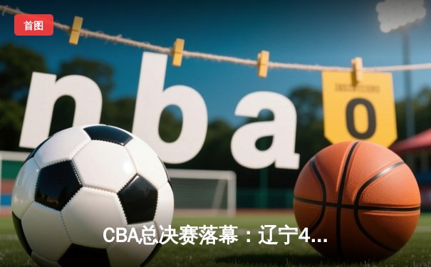 CBA总决赛落幕：辽宁4-0横扫新疆，豪取三连冠王朝