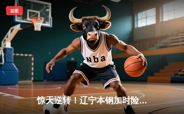 惊天逆转！辽宁本钢加时险胜广东东莞大益，赵继伟砍下33分创赛季新高