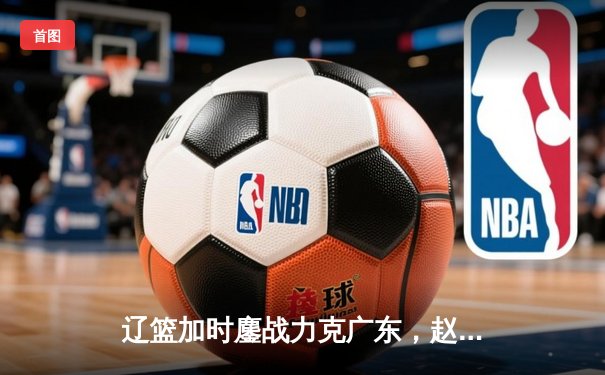 辽篮加时鏖战力克广东，赵继伟33分主导逆转好戏