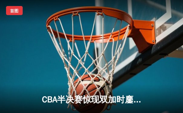 CBA半决赛惊现双加时鏖战 辽宁男篮逆转广东夺赛点