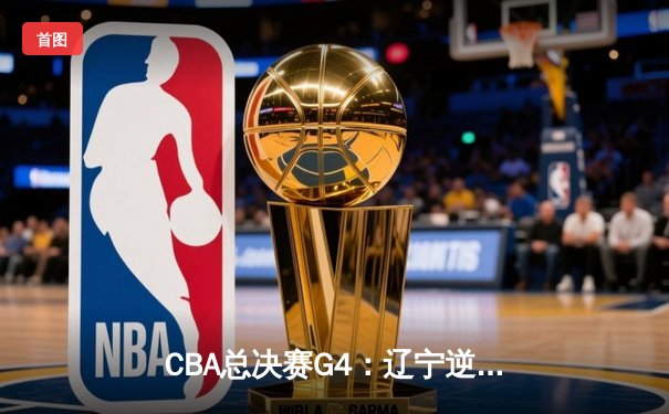 CBA总决赛G4：辽宁逆转广东夺赛点，赵继伟关键三分定乾坤