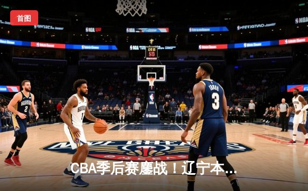 CBA季后赛鏖战！辽宁本钢加时险胜广东宏远，赵继伟狂砍33分创生涯新高