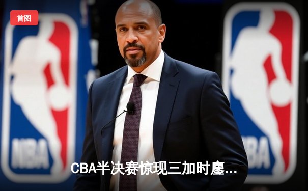 CBA半决赛惊现三加时鏖战 辽宁本钢逆转广东宏远夺赛点