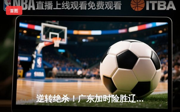 逆转绝杀！广东加时险胜辽宁，CBA总决赛首回合上演经典对决