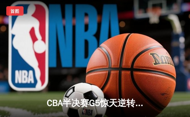 CBA半决赛G5惊天逆转！辽宁本钢加时险胜广东宏远晋级总决赛